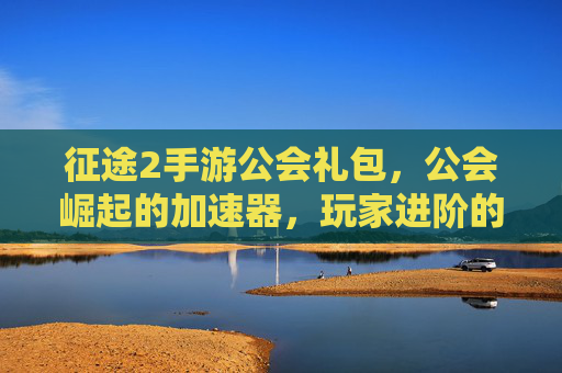 征途2手游公会礼包,公会崛起的加速器,玩家进阶的福利宝库