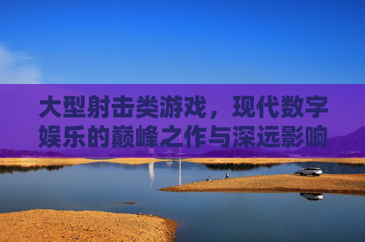 大型射击类游戏,现代数字娱乐的巅峰之作与深远影响