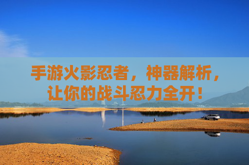 手游火影忍者，神器解析，让你的战斗忍力全开！