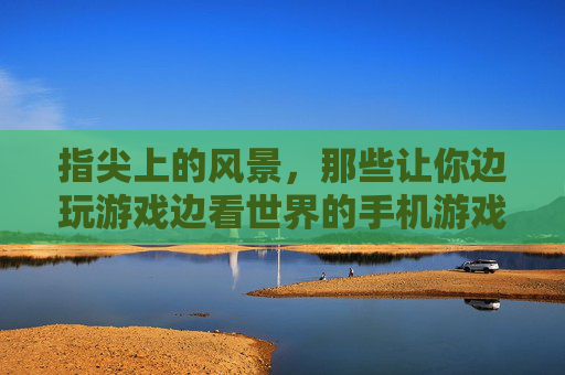 指尖上的风景，那些让你边玩游戏边看世界的手机游戏，指尖上的风景，那些让你边玩游戏边看世界的手机游戏
