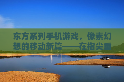 东方系列手机游戏,像素幻想的移动新篇——在指尖重续东方美学与二次元情怀