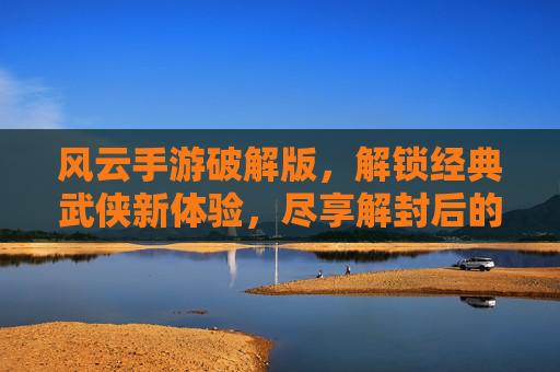 风云手游破解版，解锁经典武侠新体验，尽享解封后的无限乐趣