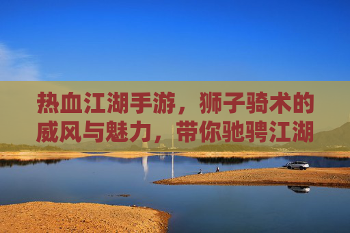热血江湖手游，狮子骑术的威风与魅力，带你驰骋江湖新体验！