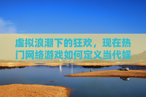 虚拟浪潮下的狂欢，现在热门网络游戏如何定义当代娱乐新范式，虚拟浪潮下的狂欢，热门网络游戏如何定义当代娱乐新范式