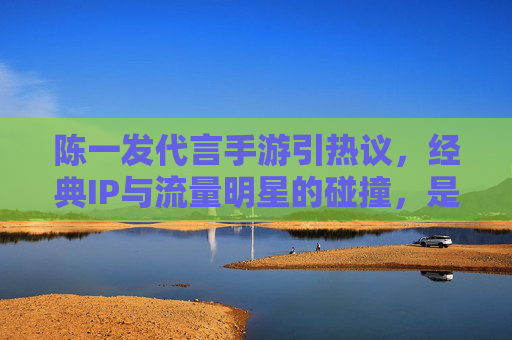 陈一发代言手游引热议,经典IP与流量明星的碰撞,是IP赋能还是流量陷阱?