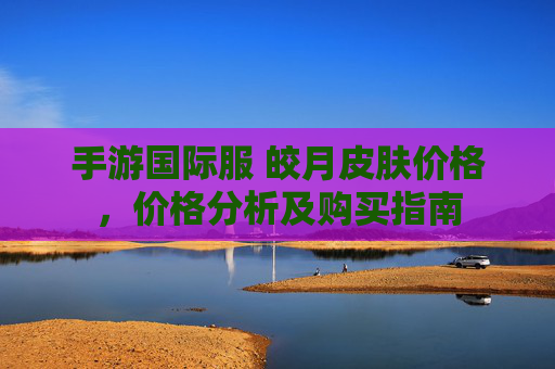 手游国际服 皎月皮肤价格，价格分析及购买指南