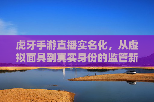 虎牙手游直播实名化,从虚拟面具到真实身份的监管新篇章——解析平台新规与行业变革