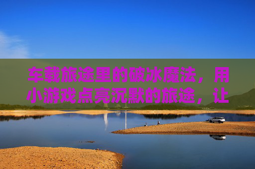车载旅途里的破冰魔法，用小游戏点亮沉默的旅途，让陪伴更有温度