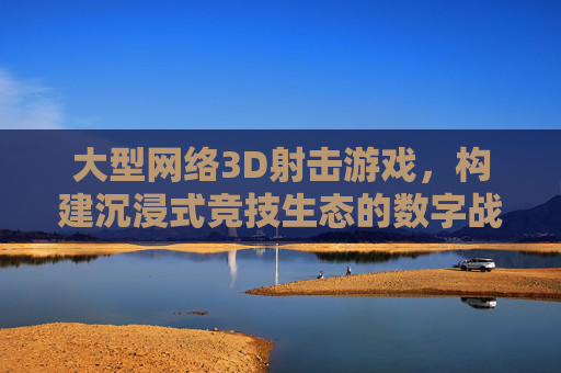 大型网络3D射击游戏，构建沉浸式竞技生态的数字战场