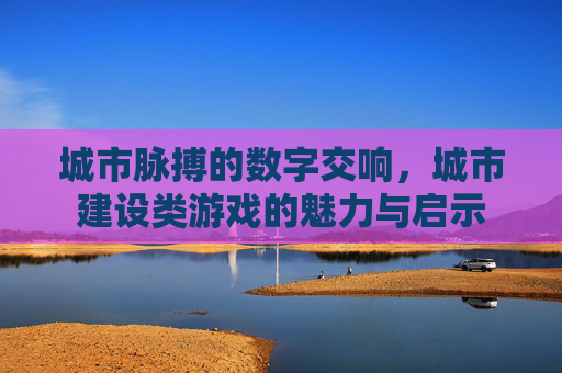 城市脉搏的数字交响，城市建设类游戏的魅力与启示