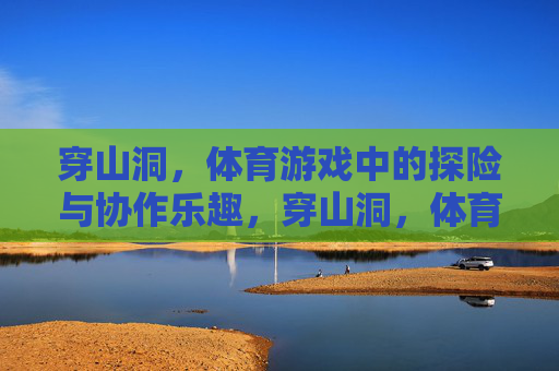穿山洞,体育游戏中的探险与协作乐趣,穿山洞,体育游戏中的探险与协作乐趣