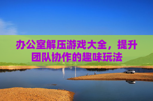 办公室解压游戏大全,提升团队协作的趣味玩法