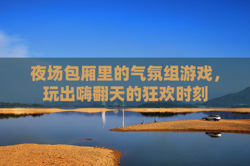 夜场包厢里的气氛组游戏，玩出嗨翻天的狂欢时刻