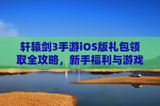 轩辕剑3手游iOS版礼包领取全攻略,新手福利与游戏进阶的钥匙