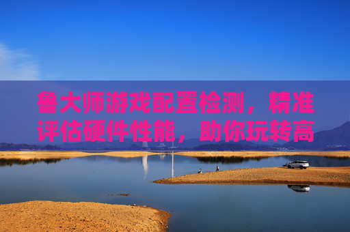 鲁大师游戏配置检测，精准评估硬件性能，助你玩转高画质游戏