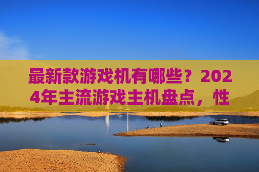 最新款游戏机有哪些？2024年主流游戏主机盘点，性能、体验与特色全面解析
