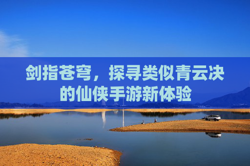 剑指苍穹,探寻类似青云决的仙侠手游新体验