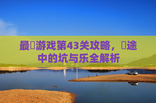 最囧游戏第43关攻略,囧途中的坑与乐全解析