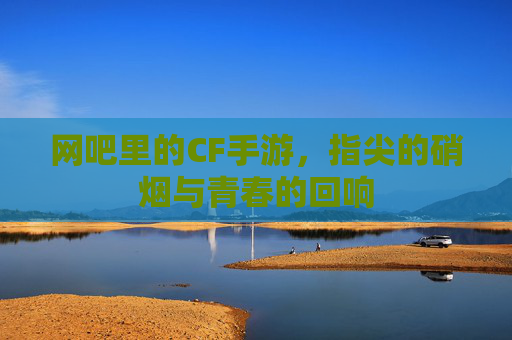 网吧里的CF手游，指尖的硝烟与青春的回响
