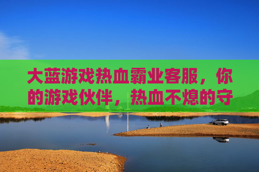 大蓝游戏热血霸业客服，你的游戏伙伴，热血不熄的守护者