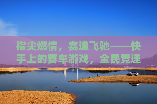 指尖燃情,赛道飞驰——快手上的赛车游戏,全民竞速的新浪潮,指尖燃情,赛道飞驰——快手上的赛车游戏,全民竞速的新浪潮