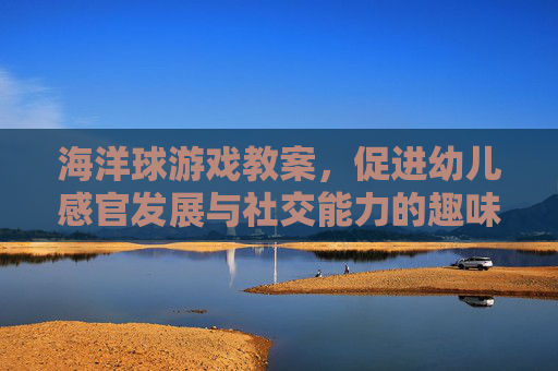 海洋球游戏教案,促进幼儿感官发展与社交能力的趣味活动设计
