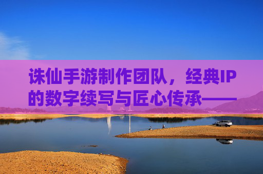 诛仙手游制作团队，经典IP的数字续写与匠心传承——探寻诛仙手游背后的匠心力量，诛仙手游制作团队，经典IP的数字续写与匠心传承——探寻诛仙手游背后的匠心力量