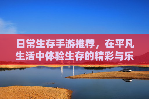 日常生存手游推荐，在平凡生活中体验生存的精彩与乐趣