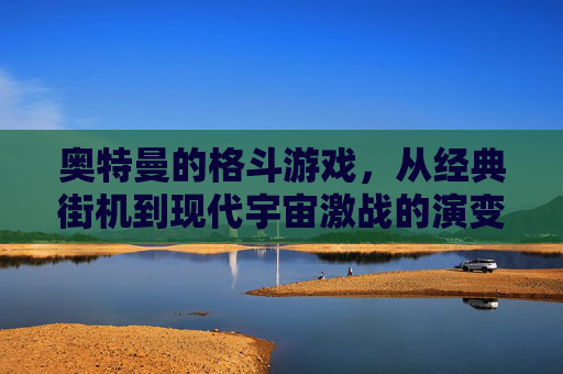 奥特曼的格斗游戏,从经典街机到现代宇宙激战的演变与魅力