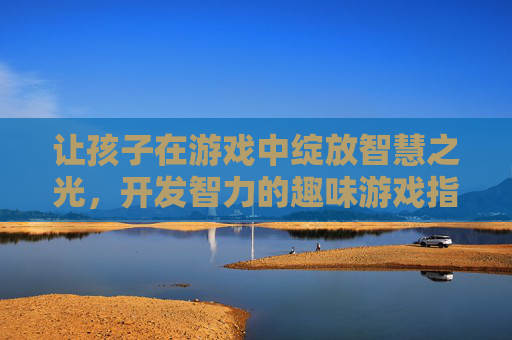 让孩子在游戏中绽放智慧之光，开发智力的趣味游戏指南