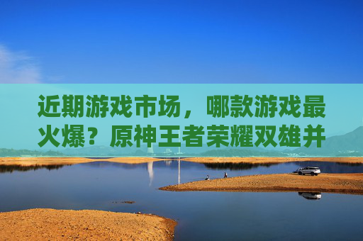 近期游戏市场，哪款游戏最火爆？原神王者荣耀双雄并立，新游也杀出重围
