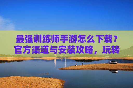 最强训练师手游怎么下载？官方渠道与安装攻略，玩转宠物训练新体验！