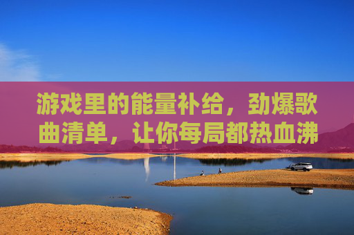 游戏里的能量补给，劲爆歌曲清单，让你每局都热血沸腾