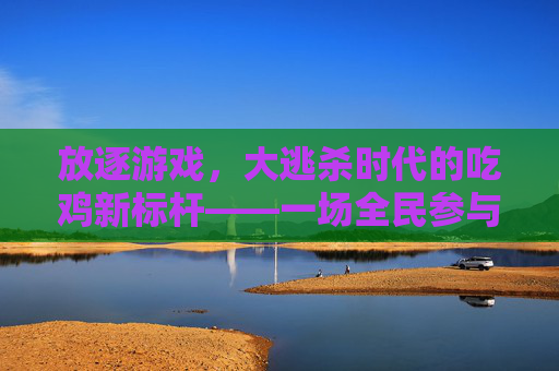 放逐游戏，大逃杀时代的吃鸡新标杆——一场全民参与的生存狂欢，放逐游戏，大逃杀时代的吃鸡新标杆，一场全民参与的生存狂欢
