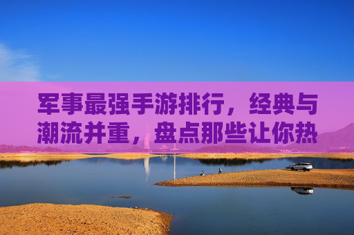 军事最强手游排行，经典与潮流并重，盘点那些让你热血沸腾的军事手游