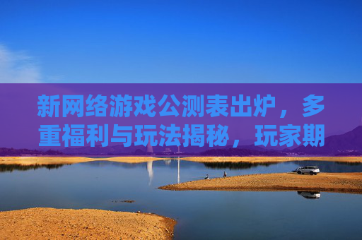 新网络游戏公测表出炉，多重福利与玩法揭秘，玩家期待值拉满！