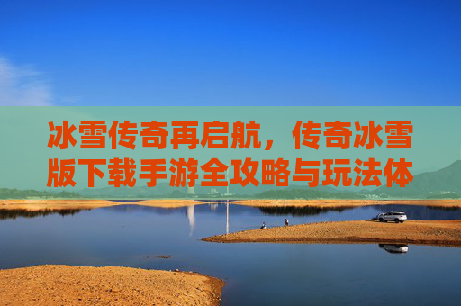 冰雪传奇再启航,传奇冰雪版下载手游全攻略与玩法体验