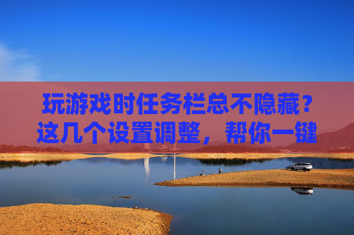 玩游戏时任务栏总不隐藏？这几个设置调整，帮你一键解决，告别遮挡游戏画面