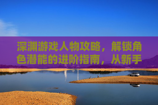 深渊游戏人物攻略,解锁角色潜能的进阶指南,从新手到大师的玩法解析