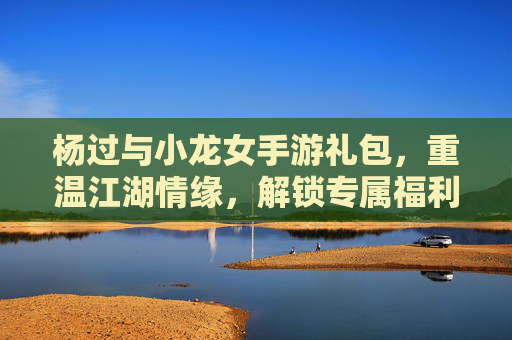 杨过与小龙女手游礼包，重温江湖情缘，解锁专属福利