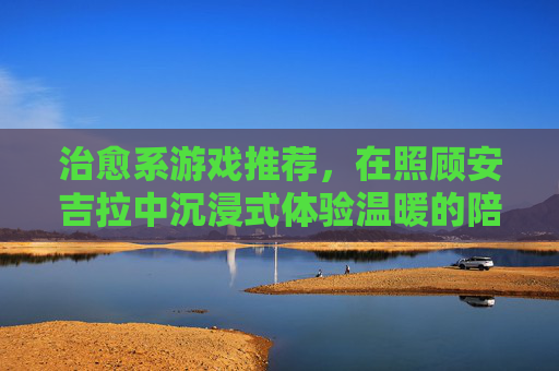 治愈系游戏推荐,在照顾安吉拉中沉浸式体验温暖的陪伴之旅