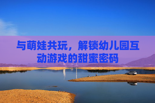 与萌娃共玩，解锁幼儿园互动游戏的甜蜜密码