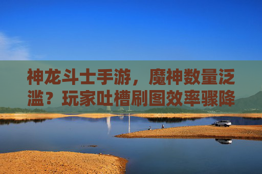 神龙斗士手游，魔神数量泛滥？玩家吐槽刷图效率骤降，平衡性成硬伤，神龙斗士手游遭玩家吐槽，魔神数量泛滥致刷图效率骤降，平衡性成硬伤