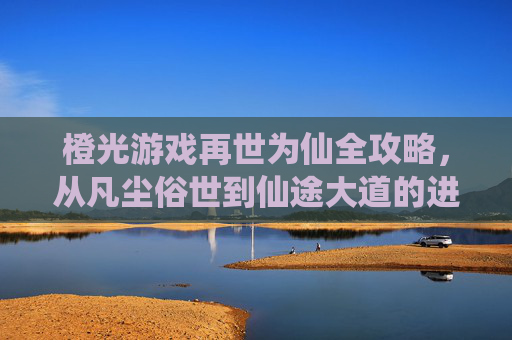 橙光游戏再世为仙全攻略，从凡尘俗世到仙途大道的进阶秘籍，橙光游戏再世为仙全攻略，从凡尘俗世到仙途大道的进阶秘籍