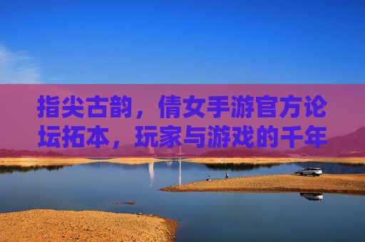 指尖古韵,倩女手游官方论坛拓本,玩家与游戏的千年对话