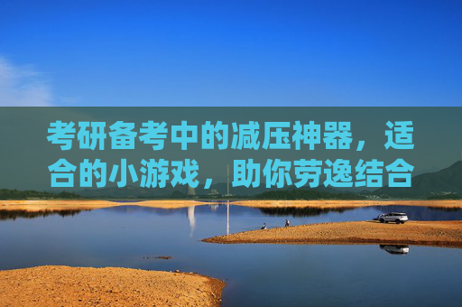 考研备考中的减压神器，适合的小游戏，助你劳逸结合，高效冲刺，考研备考减压神器，适合的小游戏，助你劳逸结合高效冲刺