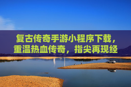 复古传奇手游小程序下载，重温热血传奇，指尖再现经典