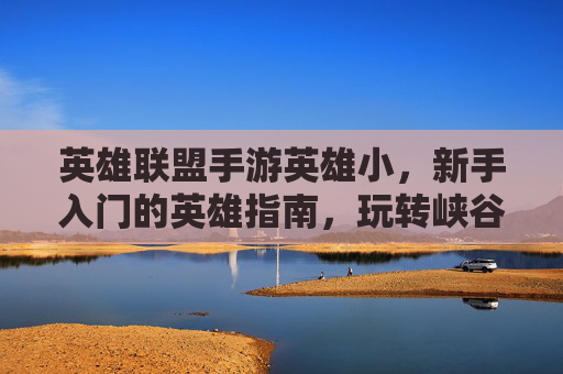 英雄联盟手游英雄小,新手入门的英雄指南,玩转峡谷的进阶秘籍,英雄联盟手游新手英雄入门指南,玩转峡谷的进阶秘籍