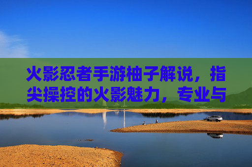 火影忍者手游柚子解说,指尖操控的火影魅力,专业与热情的完美融合