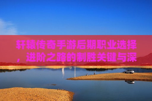 轩辕传奇手游后期职业选择，进阶之路的制胜关键与深度解析